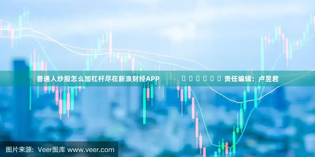 普通人炒股怎么加杠杆尽在新浪财经APP            						责任编辑：卢昱君