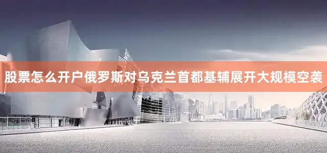 股票怎么开户俄罗斯对乌克兰首都基辅展开大规模空袭