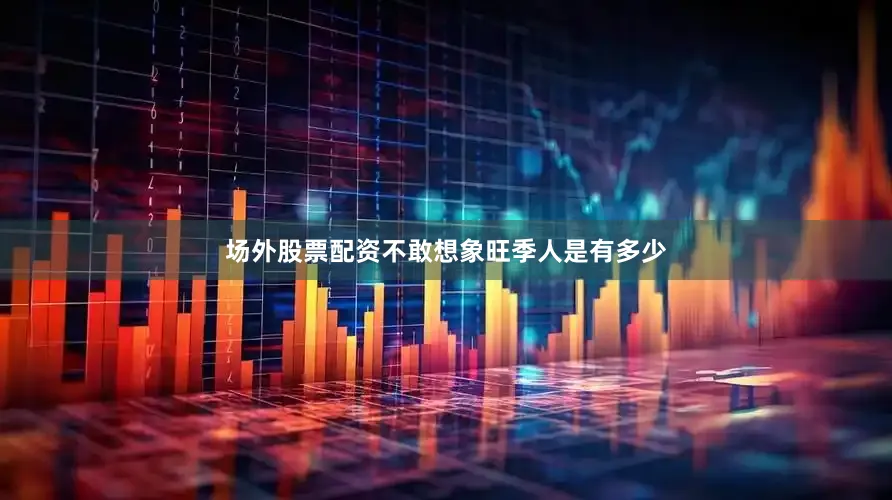 场外股票配资不敢想象旺季人是有多少