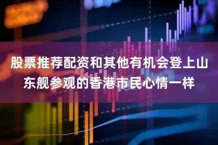股票推荐配资和其他有机会登上山东舰参观的香港市民心情一样
