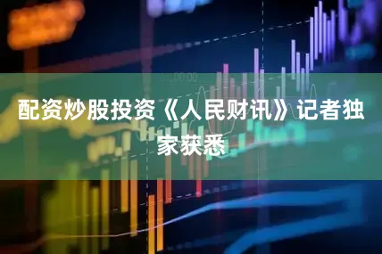 配资炒股投资《人民财讯》记者独家获悉